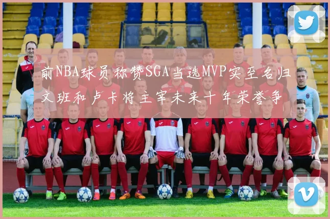 前NBA球员称赞SGA当选MVP实至名归文班和卢卡将主宰未来十年荣誉争夺