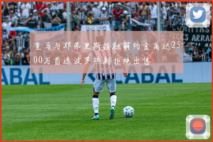 皇马与邓弗里斯接触解约金高达2500万首选波罗热刺拒绝出售