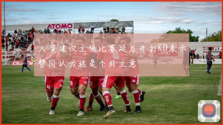 火蜜建议主场比赛延后开打KD表示赞同认为这是个好主意